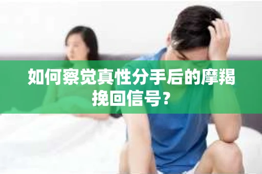 如何察觉真性分手后的摩羯挽回信号？