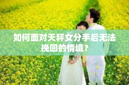 如何面对天秤女分手后无法挽回的情境？