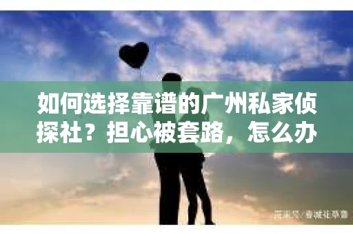 如何选择靠谱的广州私家侦探社？担心被套路，怎么办？
