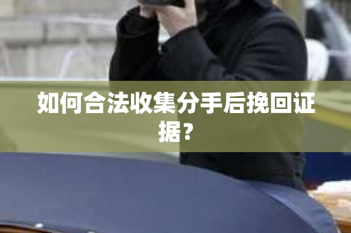 如何合法收集分手后挽回证据？