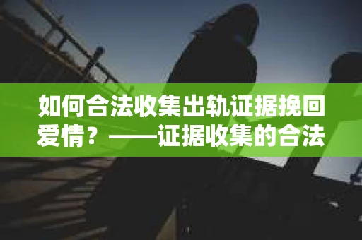 如何合法收集出轨证据挽回爱情？——证据收集的合法性与有效性解析