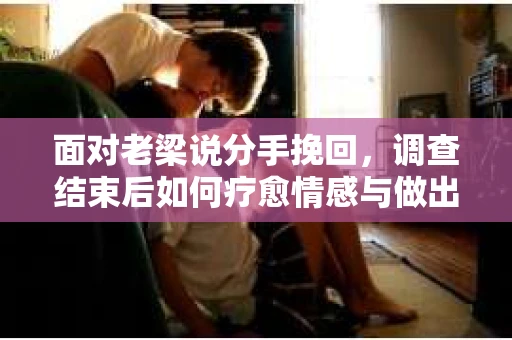 面对老梁说分手挽回，调查结束后如何疗愈情感与做出人生决策？
