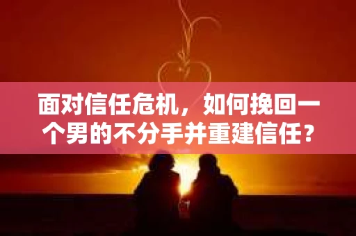 面对信任危机，如何挽回一个男的不分手并重建信任？