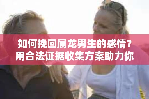 如何挽回属龙男生的感情？用合法证据收集方案助力你的努力？