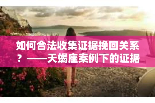 如何合法收集证据挽回关系？——天蝎座案例下的证据收集策略