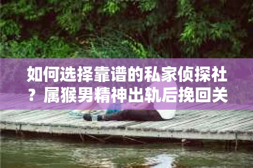 如何选择靠谱的私家侦探社？属猴男精神出轨后挽回关系的关键一步