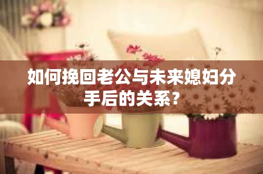 如何挽回老公与未来媳妇分手后的关系？