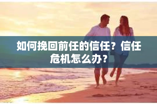 如何挽回前任的信任？信任危机怎么办？