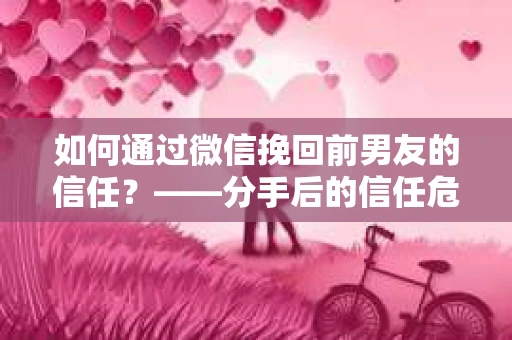 如何通过微信挽回前男友的信任？——分手后的信任危机解决方案